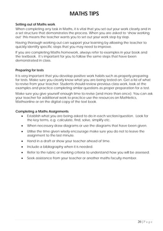 20 | P a g e
MATHS TIPS
Setting out of Maths work
When completing any task in Maths, it is vital that you set out your work clearly and in
a set structure that demonstrates the process. When you are asked to ‘show working
out’ this means the teacher wants you to set out your work step by step.
Having thorough working out can support your learning by allowing the teacher to
quickly identify specific steps that you may need to improve.
If you are completing Maths homework, always refer to examples in your book and
the textbook. It’s important for you to follow the same steps that have been
demonstrated in class.
Preparing for tests
It is very important that you develop positive work habits such as properly preparing
for tests. Make sure you clearly know what you are being tested on. Get a list of what
to revise from your teacher. Students should review previous class work, look at the
examples and practice completing similar questions as proper preparation for a test.
Make sure you give yourself enough time to revise (and more than once). You can ask
your teacher for additional work to practice use the resources on Mathletics,
Mathsonline or on the digital copy of the text book.
Completing a Maths Assignments
• Establish what you are being asked to do in each section/question. Look for
the key terms, e.g. calculate, find, solve, simplify etc.
• When necessary draw diagrams or use the diagrams that have been given.
• Utilise the time given wisely encourage make sure you do not to leave the
assignment to the last minute.
• Hand in a draft or show your teacher ahead of time.
• Include a bibliography when it is needed.
• Refer to the rubric or marking criteria to understand how you will be assessed.
• Seek assistance from your teacher or another maths faculty member.
 