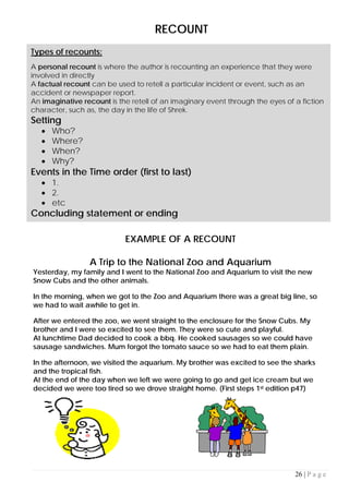 26 | P a g e
RECOUNT
EXAMPLE OF A RECOUNT
A Trip to the National Zoo and Aquarium
Yesterday, my family and I went to the National Zoo and Aquarium to visit the new
Snow Cubs and the other animals.
In the morning, when we got to the Zoo and Aquarium there was a great big line, so
we had to wait awhile to get in.
After we entered the zoo, we went straight to the enclosure for the Snow Cubs. My
brother and I were so excited to see them. They were so cute and playful.
At lunchtime Dad decided to cook a bbq. He cooked sausages so we could have
sausage sandwiches. Mum forgot the tomato sauce so we had to eat them plain.
In the afternoon, we visited the aquarium. My brother was excited to see the sharks
and the tropical fish.
At the end of the day when we left we were going to go and get ice cream but we
decided we were too tired so we drove straight home. (First steps 1st edition p47)
Types of recounts:
A personal recount is where the author is recounting an experience that they were
involved in directly
A factual recount can be used to retell a particular incident or event, such as an
accident or newspaper report.
An imaginative recount is the retell of an imaginary event through the eyes of a fiction
character, such as, the day in the life of Shrek.
Setting
• Who?
• Where?
• When?
• Why?
Events in the Time order (first to last)
• 1.
• 2.
• etc
Concluding statement or ending
 