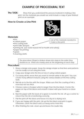 29 | P a g e
EXAMPLE OF PROCEDURAL TEXT
The TASK: Show that you understand the process involved in making a lino
print. List the materials you would use and include a copy of your finished
print as an example.
How to Create a Lino Print
Materials
 lino
 carbon paper
 lino cutting tools
 print roller (brayer)
 printing ink, (use water based ink for health and safety)
 paper for printing
 spoon
 cleaning cloths
Procedure
1. Draw a design onto paper. Keep the design simple so that lines and patterns
can be easily cut out using lino tools.
2. Copy your design onto the lino or trace it using carbon paper.
3. Cut away all the areas that you want to remain white in the print. You can
create many different textures using the various blades of the lino cutting
tools.
4. Roll ink on to the lino with the brayer. Make sure that the coating of ink is
even but not too thick.
5. Choose a piece of paper which is larger than the lino block. Centre the
paper on top of the block and smooth it down with your hand or a clean
roller.
6. Rub the paper with the back of a spoon to transfer the ink. Lift up a corner to
check that the ink is transferring correctly.
7. Pull the print off the block and leave it to dry on a drying rack.
8. If you are happy with the print, ink up the lino block and print it again.
Otherwise, clean the block and cut away some more lino.
9. After finishing the task, clean up and leave the studio tidy.
List of the materials needed to
make a lino print.
The procedure (Steps) is broken down into steps in the order they
should occur. Verbs are mainly used at the beginning of each step.
 