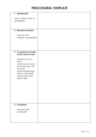 30 | P a g e
PROCEDURAL TEMPLATE
1. Introduction
– aim as either a title or
paragraph
2. Materials needed
- may be a list
- may be a paragraph
3. A sequence of steps
in the correct order
- numbers can be
used
- words such as now,
next and after can
be used.
- steps usually begin
with a command
words such as stir,
add or drill
4. Evaluation
- was your aim
achieved?
 