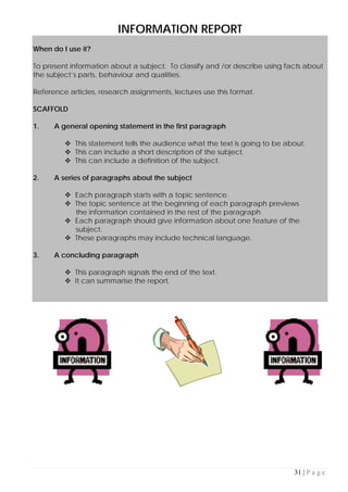 31 | P a g e
INFORMATION REPORT
When do I use it?
To present information about a subject. To classify and /or describe using facts about
the subject’s parts, behaviour and qualities.
Reference articles, research assignments, lectures use this format.
SCAFFOLD
1. A general opening statement in the first paragraph
 This statement tells the audience what the text is going to be about.
 This can include a short description of the subject.
 This can include a definition of the subject.
2. A series of paragraphs about the subject
 Each paragraph starts with a topic sentence.
 The topic sentence at the beginning of each paragraph previews
the information contained in the rest of the paragraph.
 Each paragraph should give information about one feature of the
subject.
 These paragraphs may include technical language.
3. A concluding paragraph
 This paragraph signals the end of the text.
 It can summarise the report.
 