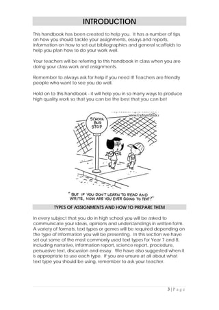 3 | P a g e
INTRODUCTION
This handbook has been created to help you. It has a number of tips
on how you should tackle your assignments, essays and reports,
information on how to set out bibliographies and general scaffolds to
help you plan how to do your work well.
Your teachers will be referring to this handbook in class when you are
doing your class work and assignments.
Remember to always ask for help if you need it! Teachers are friendly
people who want to see you do well.
Hold on to this handbook - it will help you in so many ways to produce
high quality work so that you can be the best that you can be!
TYPES OF ASSIGNMENTS AND HOW TO PREPARE THEM
In every subject that you do in high school you will be asked to
communicate your ideas, opinions and understandings in written form.
A variety of formats, text types or genres will be required depending on
the type of information you will be presenting. In this section we have
set out some of the most commonly used text types for Year 7 and 8,
including narrative, information report, science report, procedure,
persuasive text, discussion and essay. We have also suggested when it
is appropriate to use each type. If you are unsure at all about what
text type you should be using, remember to ask your teacher.
 