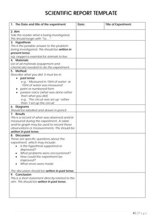 41 | P a g e
SCIENTIFIC REPORT TEMPLATE
1. The Date and title of the experiment Date: Title of Experiment:
2. Aim
Tells the reader what is being investigated.
This should begin with “To….”
3. Hypothesis
This is the possible answer to the problem
being investigated. This should be written in
present tense.
eg: oxygen is essential for animals to live
4. Materials
List of all materials (equipment and
chemicals) needed to do the experiment.
5. Method
Describe what you did. It must be in:
• past tense
e.g.,’ Measured in 10ml of water’ or
‘10ml of water was measured’
• point or numbered form
• passive voice (what was done rather
than what you did)
e.g., ‘The circuit was set up’ rather
than ‘I set up the circuit’
6. Diagrams
Should be labelled and drawn in pencil
7. Results
This is a record of what was observed and/or
measured during the experiment. A table
and/or graph may be used to record these
observations or measurements. This should be
written in past tense.
8. Discussion
These are specific questions about the
experiment, which may include:
• Is the hypothesis supported or
disproved?
• What problems were encountered?
• How could the experiment be
improved?
• What errors were made
The discussion should be written in past tense.
9. Conclusion
This is a short statement directly related to the
aim. This should be written in past tense.
 