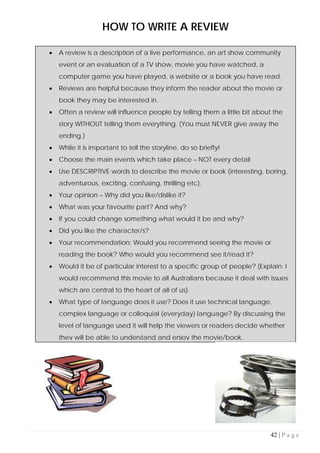 42 | P a g e
HOW TO WRITE A REVIEW
• A review is a description of a live performance, an art show community
event or an evaluation of a TV show, movie you have watched, a
computer game you have played, a website or a book you have read.
• Reviews are helpful because they inform the reader about the movie or
book they may be interested in.
• Often a review will influence people by telling them a little bit about the
story WITHOUT telling them everything. (You must NEVER give away the
ending.)
• While it is important to tell the storyline, do so briefly!
• Choose the main events which take place – NOT every detail
• Use DESCRIPTIVE words to describe the movie or book (interesting, boring,
adventurous, exciting, confusing, thrilling etc).
• Your opinion – Why did you like/dislike it?
• What was your favourite part? And why?
• If you could change something what would it be and why?
• Did you like the character/s?
• Your recommendation: Would you recommend seeing the movie or
reading the book? Who would you recommend see it/read it?
• Would it be of particular interest to a specific group of people? (Explain: I
would recommend this movie to all Australians because it deal with issues
which are central to the heart of all of us).
• What type of language does it use? Does it use technical language,
complex language or colloquial (everyday) language? By discussing the
level of language used it will help the viewers or readers decide whether
they will be able to understand and enjoy the movie/book.
 