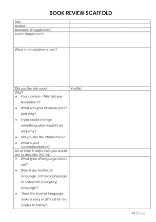 43 | P a g e
BOOK REVIEW SCAFFOLD
Title:
Author:
Illustrator: (if applicable)
Lead Character/s?
What is the storyline or plot?
Did you like this novel Yes/No
Why?
• Your opinion – Why did you
like/dislike it?
• What was your favourite part?
And why?
• If you could change
something what would it be
and why?
• Did you like the character/s?
• What is your
recommendation?
List at least 5 adjectives you would
use to describe this text:
• What type of language does it
use?
• Does it use technical
language, complex language
or colloquial (everyday)
language?
• Does the level of language
make it easy or difficult for the
reader to follow?
 