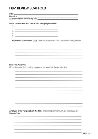 44 | P a g e
FILM REVIEW SCAFFOLD
Title: _________________________________________________________________
Director: _____________________________________________________________
Audience you are writing for: _________________________________________
Main characters and the actors that played them:
1. ___________________________________________
2. ___________________________________________
3. ___________________________________________
4. ___________________________________________
5. ___________________________________________
Opinions/comments: (e.g. Director Gary Ross has created a quirky tale)
Brief Plot Analysis:
Do not reveal the ending or give a recount of the whole film.
Analysis of key aspects of the film: (Paragraph minimum for each area)
Theme/Plot
 