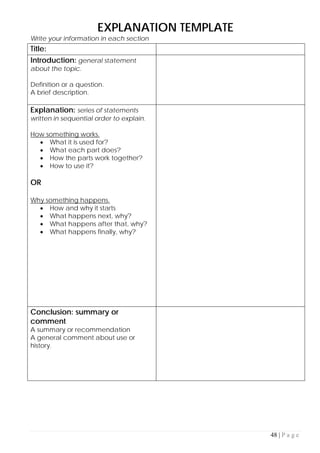 48 | P a g e
EXPLANATION TEMPLATE
Write your information in each section
Title:
Introduction: general statement
about the topic.
Definition or a question.
A brief description.
Explanation: series of statements
written in sequential order to explain.
How something works.
• What it is used for?
• What each part does?
• How the parts work together?
• How to use it?
OR
Why something happens.
• How and why it starts
• What happens next, why?
• What happens after that, why?
• What happens finally, why?
Conclusion: summary or
comment
A summary or recommendation
A general comment about use or
history.
 