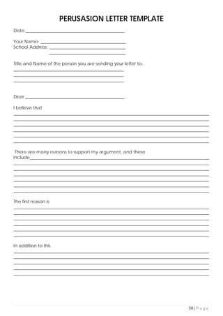 58 | P a g e
PERUSASION LETTER TEMPLATE
Date:____________________________________________
Your Name: ______________________________________
School Address: __________________________________
__________________________________
Title and Name of the person you are sending your letter to:
_________________________________________________
_________________________________________________
_________________________________________________
Dear ____________________________________________
I believe that
_______________________________________________________________________________________
_______________________________________________________________________________________
_______________________________________________________________________________________
_______________________________________________________________________________________
_______________________________________________________________________________________
_______________________________________________________________________________________
There are many reasons to support my argument, and these
include________________________________________________________________________________
_______________________________________________________________________________________
_______________________________________________________________________________________
_______________________________________________________________________________________
_______________________________________________________________________________________
_______________________________________________________________________________________
_______________________________________________________________________________________
The first reason is
_______________________________________________________________________________________
_______________________________________________________________________________________
_______________________________________________________________________________________
_______________________________________________________________________________________
_______________________________________________________________________________________
_______________________________________________________________________________________
In addition to this
_______________________________________________________________________________________
_______________________________________________________________________________________
_______________________________________________________________________________________
_______________________________________________________________________________________
_______________________________________________________________________________________
 