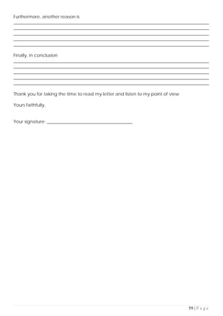 59 | P a g e
Furthermore, another reason is
_______________________________________________________________________________________
_______________________________________________________________________________________
_______________________________________________________________________________________
_______________________________________________________________________________________
_______________________________________________________________________________________
Finally, in conclusion
_______________________________________________________________________________________
_______________________________________________________________________________________
_______________________________________________________________________________________
_______________________________________________________________________________________
_______________________________________________________________________________________
Thank you for taking the time to read my letter and listen to my point of view
Yours faithfully,
Your signature: ______________________________________
 