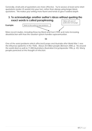 63 | P a g e
Generally, small units of quotations are more effective. Try to weave at least some short
quotations (under 25 words) into your text, rather than always using longer block
quotations. This makes your writing more fluent and tends to give it added depth.
3. To acknowledge another author’s ideas without quoting the
exact words is called paraphrasing.
Example:
More recent studies, including those by Ward and Foot (1999, p.6) note increasing
dissatisfaction with how the taxation system handles superannuation.
Or
One of the worst problems which affected Europe and Australia after World War 1 was
the influenza epidemic in the 1920s. About 20 million people (Bereson 2000, p. 18) around
the world died as well as 11,000 Australians (Australian Encyclopaedia 1996, p. 45). Many
people panicked at the thought of infection.
Refer to the author in your sentence.
Follow with year of
publication and page.
 