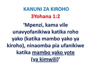 KANUNI ZA KIROHO
         3Yohana 1:2
       ‘Mpenzi, kama vile 
   unavyofanikiwa katika roho 
          f iki k tik      h
  yako (katika mambo yako ya 
  yako (katika mambo yako ya
      )            p
kiroho), ninaomba pia ufanikiwe 
    katika mambo yako yote          
           (ya kimwili)’
 