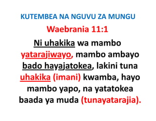 KUTEMBEA NA NGUVU ZA MUNGU
      Waebrania 11:1
   Ni uhakika wa mambo 
yatarajiwayo, mambo ambayo 
yatarajiwayo mambo ambayo
 bado hayajatokea, lakini tuna 
 bado hayajatokea, lakini tuna
uhakika (imani) kwamba, hayo 
  mambo yapo, na yatatokea 
baada ya muda (tunayatarajia).
baada ya muda (tunayatarajia)
 