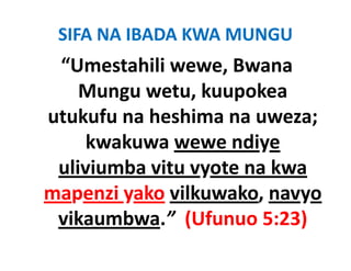 SIFA NA IBADA KWA MUNGU
 “Umestahili wewe, Bwana 
    Mungu wetu, kuupokea 
    M            k     k
utukufu na heshima na uweza; 
utukufu na heshima na uweza;
     kwakuwa wewe ndiye 
 uliviumba vitu vyote na kwa 
mapenzi yako vilkuwako, navyo 
       i k ilk       k
 vikaumbwa. (Ufunuo 5:23)
 vikaumbwa ” (Ufunuo 5:23)
 