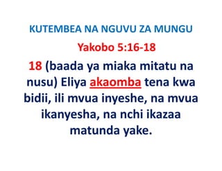 KUTEMBEA NA NGUVU ZA MUNGU
 KUTEMBEA NA NGUVU ZA MUNGU
         Yakobo 5:16‐18
 18 (baada ya miaka mitatu na 
nusu) Eliya akaomba tena kwa 
bidii, ili mvua inyeshe, na mvua 
bidii ili mvua inyeshe na mvua
   ikanyesha, na nchi ikazaa 
   ikanyesha, na nchi ikazaa
           matunda yake.
 
