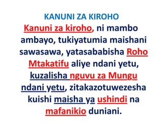 KANUNI ZA KIROHO
 Kanuni za kiroho, ni mambo 
ambayo, tukiyatumia maishani 
ambayo tukiyatumia maishani
sawasawa, yatasababisha Roho 
          ,y
  Mtakatifu aliye ndani yetu, 
  kuzalisha nguvu za Mungu
ndani yetu, zitakazotuwezesha 
ndani yetu zitakazotuwezesha
  kuishi maisha ya ushindi na 
                y
      mafanikio duniani.
 
