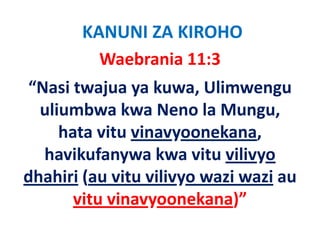 KANUNI ZA KIROHO
           Waebrania 11:3   
“Nasi twajua ya kuwa, Ulimwengu 
  uliumbwa kwa Neno la Mungu, 
  uliumbwa kwa Neno la Mungu
                      y
     hata vitu vinavyoonekana,  ,
  havikufanywa kwa vitu vilivyo 
dhahiri (au vitu vilivyo wazi wazi au 
dh hi i (     i   ili       i     i
       vitu vinavyoonekana)
       vitu vinavyoonekana)”
 