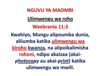 NGUVU YA MAOMBI
        Ulimwengu wa roho
          Waebrania 11:3
Kwahiyo, Mungu alipoumba dunia, 
K hi M            li      b d i
  aliiumba katika ulimwengu wa 
  aliiumba katika ulimwengu wa
kiroho kwanza, na alipoikalimisha 
   rohoni, ndipo akaizaa (akai‐
      h     d      k      ( k
 photocopy au akai‐print) katika
             au akai print) katika 
       ulimwengu wa mwili.
 