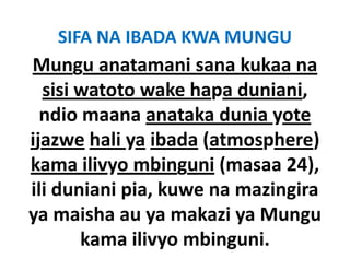 SIFA NA IBADA KWA MUNGU
Mungu anatamani sana kukaa na
  sisi watoto wake h
    ii            k hapa d i i
                         duniani, 
  ndio maana anataka dunia yote
ijazwe hali ya ibada (atmosphere) 
kama ilivyo mbinguni (masaa 24), 
ili duniani pia kuwe na ma ingira
            pia, kuwe mazingira
ya maisha ya makazi ya Mungu
ya maisha au ya makazi ya Mungu
       kama ilivyo mbinguni.
 