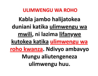 ULIMWENGU WA ROHO
    Kabla jambo halijatokea 
 duniani katika ulimwengu wa 
   mwili, ni lazima lifanywe 
   mwili ni lazima lifanywe
 kutokea katika ulimwengu wa 
 kutokea katika ulimwengu wa
roho kwanza. Ndivyo ambavyo 
     Mungu aliutengeneza 
       ulimwengu huu.
         li         h
 