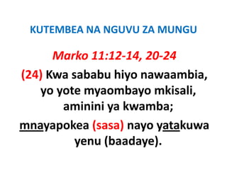 KUTEMBEA NA NGUVU ZA MUNGU
 KUTEMBEA NA NGUVU ZA MUNGU

      Marko 11:12 14 20 24
             11:12‐14, 20‐24
(24) Kwa sababu hiyo nawaambia
                     nawaambia, 
   yo yote myaombayo mkisali, 
       aminini ya kwamba; 
mnayapokea (
         k (sasa) nayo yatakuwa
                  )          k
          yenu (baadaye)
               (baadaye).
 