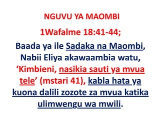 NGUVU YA MAOMBI
        1Wafalme 18:41‐44;
 Baada ya ile Sadaka na Maombi, 
  Nabii Eliya akawaambia watu, 
 ‘Kimbieni nasikia sauti ya mvua
  Kimbieni, nasikia sauti ya mvua 
  tele’ (mstari 41), kabla hata ya 
        (         ),            y
kuona dalili zozote za mvua katika 
       ulimwengu wa mwili.
          l                 l
 