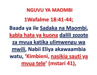 NGUVU YA MAOMBI
      1Wafalme 18:41‐44;
Baada ya ile Sadaka na Maombi, 
kabla hata ya kuona dalili zozote 
 za mvua katika ulimwengu wa 
 za mvua katika ulimwengu wa
 mwili, Nabii Eliya akawaambia 
      ,          y
watu, ‘Kimbieni, nasikia sauti ya 
     mvua tele’ (mstari 41), 
             l ’(          )
 