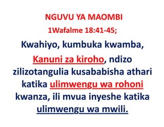 NGUVU YA MAOMBI
        1Wafalme 18:41‐45;
   Kwahiyo, kumbuka kwamba, 
      Kanuni za kiroho, ndizo 
             i ki h      di
zilizotangulia kusababisha athari 
zilizotangulia kusababisha athari
                   g
   katika ulimwengu wa rohoni
 kwanza, ili mvua inyeshe katika 
       ulimwengu wa mwili.
 