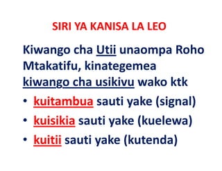 SIRI YA KANISA LA LEO
Kiwango cha Utii unaompa Roho 
Kiwango cha Utii unaompa Roho
Mtakatifu, kinategemea 
kiwango cha usikivu wako ktk  
• k
  kuitambua sauti yake (signal)
          b            k (    l)
• k i iki sauti yake (kuelewa) 
  kuisikia     ti k (k l      )
• kuitii sauti yake (kutenda)
         sauti yake (kutenda)
 