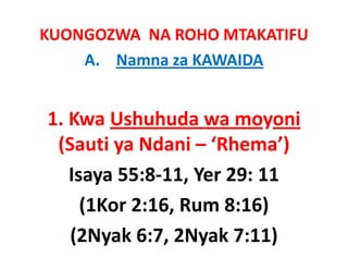KUONGOZWA  NA ROHO MTAKATIFU
    A. Namna za KAWAIDA


1. Kwa
1 Kwa Ushuhuda wa moyoni
 (
 (Sauti ya Ndani – ‘Rhema’)    
         y                   )
   Isaya 55:8‐11, Yer 29: 11 
     (1Kor 2:16, Rum 8:16) 
   (2Nyak 6:7, 2Nyak 7:11)
 