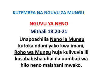 KUTEMBEA NA NGUVU ZA MUNGU
KUTEMBEA NA NGUVU ZA MUNGU

      NGUVU YA NENO
      NGUVU YA NENO
       Mithali 18:20 21
       Mithali 18:20‐21
  Unapoachilia Neno la Mungu
 kutoka ndani yako kwa imani, 
Roho wa Mungu huja kulivuvia ili 
Roho wa Mungu huja kulivuvia ili
kusababisha uhai na uumbaji wa 
                         j
  hilo neno maishani mwako.
 