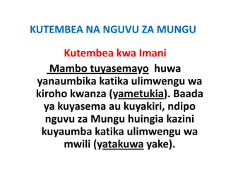 KUTEMBEA NA NGUVU ZA MUNGU
KUTEMBEA NA NGUVU ZA MUNGU

      Kutembea kwa Imani
   Mambo tuyasemayo huwa
yanaumbika katika ulimwengu wa
kiroho kwanza (yametukia). Baada
                (y        )
  ya kuyasema au kuyakiri, ndipo
  nguvu za Mungu huingia kazini
 kuyaumba katika ulimwengu wa
      mwili ( t k
         ili (yatakuwa yake).
                         k )
 