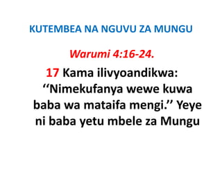 KUTEMBEA NA NGUVU ZA MUNGU
KUTEMBEA NA NGUVU ZA MUNGU

      Warumi 4:16‐24.
      Warumi 4:16 24
  17 Kama ilivyoandikwa:
     Kama ilivyoandikwa: 
 ‘‘Nimekufanya wewe kuwa 
baba wa mataifa mengi.’’ Yeye 
ni baba yetu mbele za Mungu
 ib b     t    b l    M
 