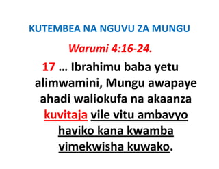 KUTEMBEA NA NGUVU ZA MUNGU
KUTEMBEA NA NGUVU ZA MUNGU
      Warumi 4:16‐24.
 17 … Ibrahimu baba yetu 
alimwamini, Mungu awapaye 
 ahadi waliokufa na akaanza 
   h di li k f         k
  kuvitaja vile vitu ambavyo
           vile vitu ambavyo 
     haviko kana kwamba 
     vimekwisha kuwako.
 