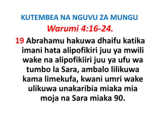 KUTEMBEA NA NGUVU ZA MUNGU
        Warumi 4:16‐24.
19 Ab h
   Abrahamu h k
              hakuwa dh if k tik
                        dhaifu katika
 imani hata alipofikiri juu ya mwili
                p        j y
  wake na alipofikiiri juu ya ufu wa
   tumbo la Sara ambalo lilikuwa
          la Sara, ambalo
  kama limekufa, kwani umri wake 
    ulikuwa unakaribia miaka mia
        moja na Sara miaka 90.
                Sara miaka
 