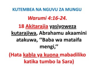 KUTEMBEA NA NGUVU ZA MUNGU
        Warumi 4:16‐24.
    18 Akitarajia yasiyoweza
 kutarajiwa, Abrahamu akaamini
 k t ji      Ab h        k   i i
   atakuwa,  Baba wa
   atakuwa ‘‘Baba wa mataifa
             mengi,’’ 
(Hata kabla ya kuona mabadiliko
      katika tumbo la Sara)
 