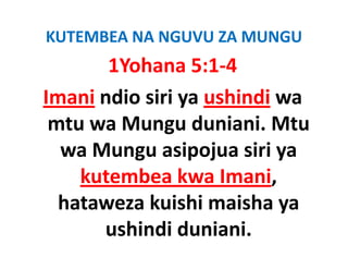 KUTEMBEA NA NGUVU ZA MUNGU
        1Yohana 5:1‐4
Imani ndio siri ya ushindi wa 
 mtu wa Mungu duniani. Mtu 
   t     M       d i i Mt
  wa Mungu asipojua siri ya 
  wa Mungu asipojua siri ya
     kutembea kwa Imani,  ,
  hataweza kuishi maisha ya 
       ushindi duniani.
 