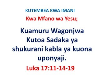 KUTEMBEA KWA IMANI
    Kwa Mfano wa Yesu;

  Kuamuru Wagonjwa 
               g j
    Kutoa Sadaka ya 
                  y
shukurani kabla ya kuona 
       uponyaji.
    Luka 17:11‐14‐19
 