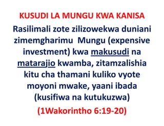 KUSUDI LA MUNGU KWA KANISA 
Rasilimali zote zilizowekwa duniani 
zimemgharimu  Mungu (expensive 
zimemgharimu Mungu (expensive
   investment) kwa makusudi na 
               )
 matarajio kwamba, zitamzalishia 
   kitu cha thamani kuliko vyote 
   k     h h          k lk
    moyoni mwake, yaani ibada 
    moyoni mwake yaani ibada
      (kusifiwa na kutukuzwa) 
      (1Wakorintho 6:19‐20)
 