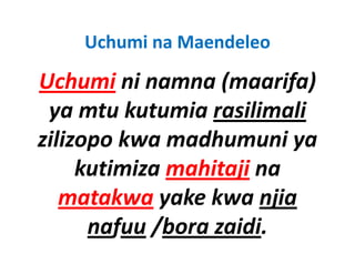 Uchumi na Maendeleo

Uchumi ni namna (maarifa)
          ni namna (maarifa) 
 y
 ya mtu kutumia rasilimali
zilizopo kwa madhumuni ya 
     kutimiza mahitaji na 
   matakwa yake kwa njia 
         k      k k
      nafuu /bora zaidi
             /bora zaidi.
 
