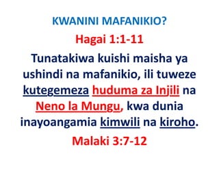 KWANINI MAFANIKIO?
          Hagai 1:1‐11
  Tunatakiwa kuishi maisha ya 
 ushindi na mafanikio, ili tuweze 
 ushindi na mafanikio ili tuweze
 kutegemeza huduma za Injili na 
     g                       j
   Neno la Mungu, kwa dunia 
inayoangamia kimwili na kiroho.
          Malaki 3:7‐12
          M l ki 3 7 12
 