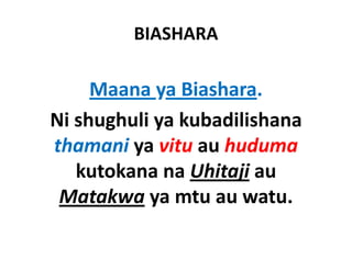 BIASHARA

     Maana ya Biashara.
     M         Bi h
Ni shughuli ya kubadilishana 
Ni shughuli ya kubadilishana
thamani ya vitu au huduma
         y
   kutokana na Uhitaji au 
 Matakwa ya mtu au watu.
 