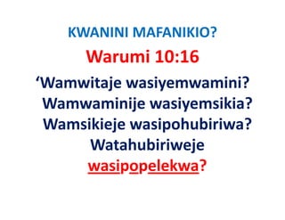 KWANINI MAFANIKIO?
      Warumi 10:16
‘Wamwitaje wasiyemwamini? 
 Wamwaminije wasiyemsikia? 
 Wamsikieje wasipohubiriwa? 
 Wamsikieje wasipohubiriwa?
      Watahubiriweje 
                   j
     wasipopelekwa?
 