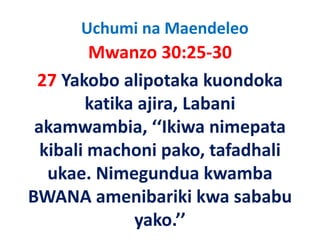 Uchumi na Maendeleo
         Mwanzo 30:25‐30
 27 Y k b li t k k
     Yakobo alipotaka kuondoka 
                              d k
        katika ajira, Labani 
        katika ajira, Labani
 akamwambia, ‘‘Ikiwa nimepata 
  kibali machoni pako, tafadhali 
   ukae. Nimegundua kwamba 
   ukae Nimegundua kwamba
BWANA amenibariki kwa sababu 
BWANA amenibariki kwa sababu
              yako.’’
 