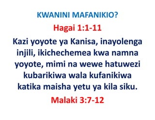 KWANINI MAFANIKIO?
              Hagai 1:1‐11
Kazi yoyote ya Kanisa, inayolenga 
 injili, ikichechemea kwa namna 
 injili ikichechemea kwa namna
y y ,
yoyote, mimi na wewe hatuwezi 
   kubarikiwa wala kufanikiwa 
 katika maisha yetu ya kila siku.
             Malaki 3:7‐12
             M l ki 3 7 12
 
