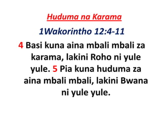 Huduma na Karama
     1Wakorintho 12:4‐11
4 Basi kuna aina mbali mbali za
   karama, lakini R h ni yule
   k        l ki i Roho i l
   yule. 5
   yule 5 Pia kuna huduma za
 aina mbali mbali, lakini Bwana 
           ni yule yule. 
 