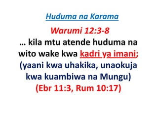 Huduma na Karama
        Warumi 12:3‐8
… kila mtu atende huduma na
wito wake kwa kadri ya imani;
     wake kwa
(y
(yaani kwa uhakika, unaokuja
                   ,      j
  kwa kuambiwa na Mungu)
    (Ebr 11:3, Rum 10:17)
 