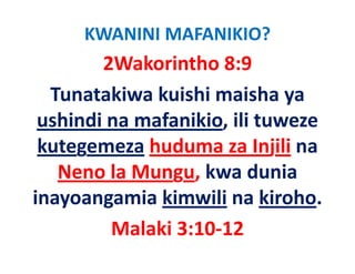 KWANINI MAFANIKIO?
        2Wakorintho 8:9
  Tunatakiwa kuishi maisha ya 
 ushindi na mafanikio, ili tuweze 
 ushindi na mafanikio ili tuweze
 kutegemeza huduma za Injili na 
     g                       j
   Neno la Mungu, kwa dunia 
inayoangamia kimwili na kiroho.
         Malaki 3:10‐12
         M l ki 3 10 12
 