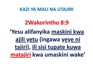 KAZI YA MALI NA UTAJIRI

       2Wakorintho 8:9
       2Wakorintho 8:9
‘Yesu alifanyika maskini kwa
 Yesu alifanyika maskini kwa 
  ajili yetu (ingawa yeye ni 
  ajili yetu (ingawa yeye ni
  tajiri), ili sisi tupate kuwa 
    j ),              p
matajiri kwa umaskini wake’
 