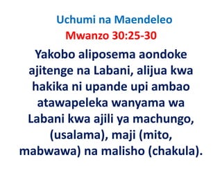 Uchumi na Maendeleo
       Mwanzo 30:25‐30
       M       30 25 30
  Yakobo aliposema aondoke 
  Yakobo aliposema aondoke
  j    g            , j
 ajitenge na Labani, alijua kwa 
  hakika ni upande upi ambao 
   atawapeleka wanyama wa 
 Labani kwa ajili ya machungo, 
 Labani kwa ajili ya machungo
     (
     (usalama), maji (mito, 
              ),    j (    ,
mabwawa) na malisho (chakula).
 