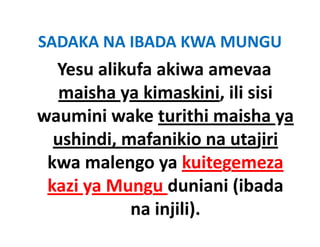 SADAKA NA IBADA KWA MUNGU
SADAKA NA IBADA KWA MUNGU
  Yesu alikufa akiwa amevaa 
   maisha ya kimaskini, ili sisi 
waumini wake turithi maisha ya 
  ushindi, mafanikio na utajiri
  ushindi mafanikio na utajiri
 kwa malengo ya kuitegemeza 
            g y         g
 kazi ya Mungu duniani (ibada 
            na injili).
 